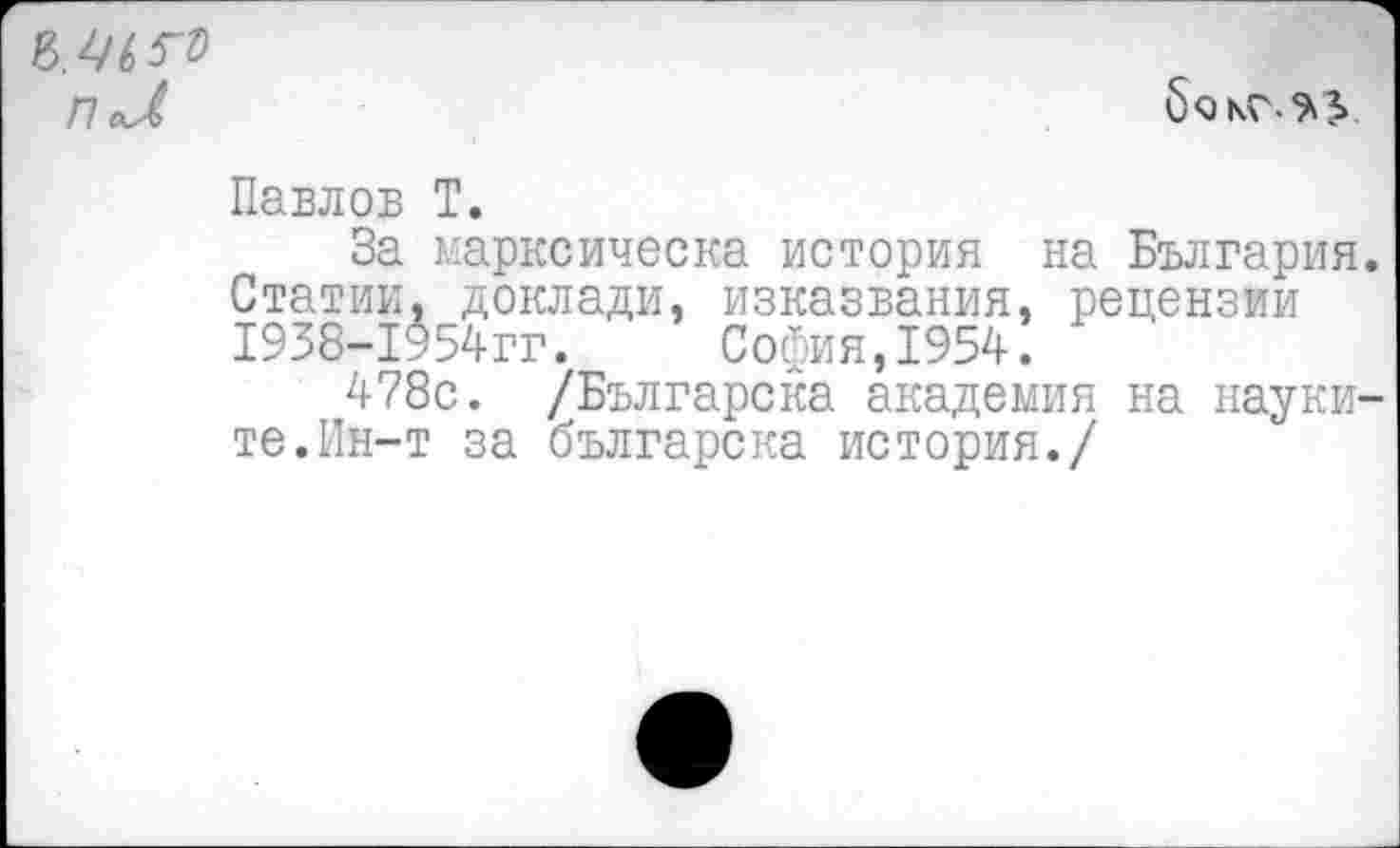 ﻿П aj>
Павлов Т.
За марксическа история на България. Статии. доклади, изказвания, рецензии 1938-1954гг.	София,1954.
478с. /Българска академия на науки-те.Ин-т за българска история./